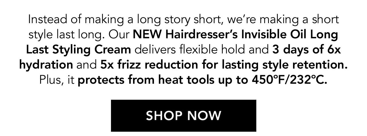 Instead of making a long story short, we're making a short style last long. Our NEW Hairdresser's Invisible Oil Long Last Styling Cream delivers flexible hold and 3 days of 6x hydration and 5x frizz reduction for lasting style retention. Plus, it protects from heat tools up to 450°F/232°C. | SHOP NOW