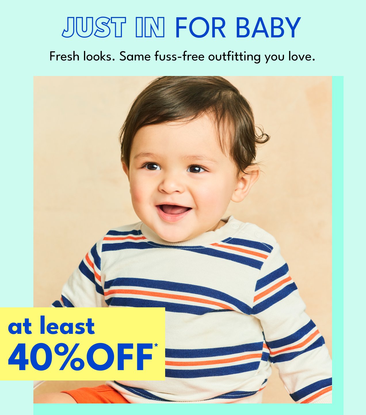 JUST IN FOR BABY | Fresh looks. Same fuss-free outfitting you love. | at least 40% OFF*