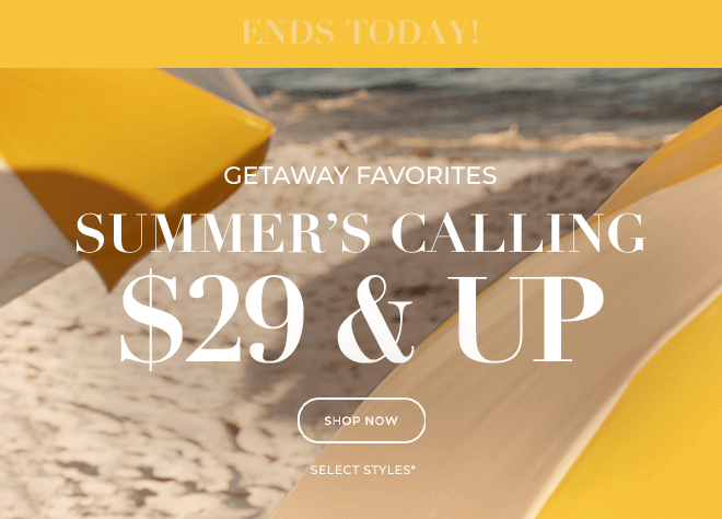 ENDS TODAY! GETAWAY FAVORITES. SUMMER'S CALLING \\$29 & UP. SHOP NOW. SELECT STYLES*