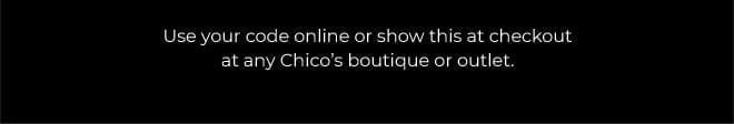 THE CHICO'S LIFE STARTS NOW! 20% OFF YOUR FULL-PRICE PURCHASE. SAVE NOW. EXCLUSIONS APPLY* USE YOUR CODEE ONLINE OR SHOW THIS AT CHECKOUT AT ANY CHICO'S BOTIQUE OR OUTLET. 