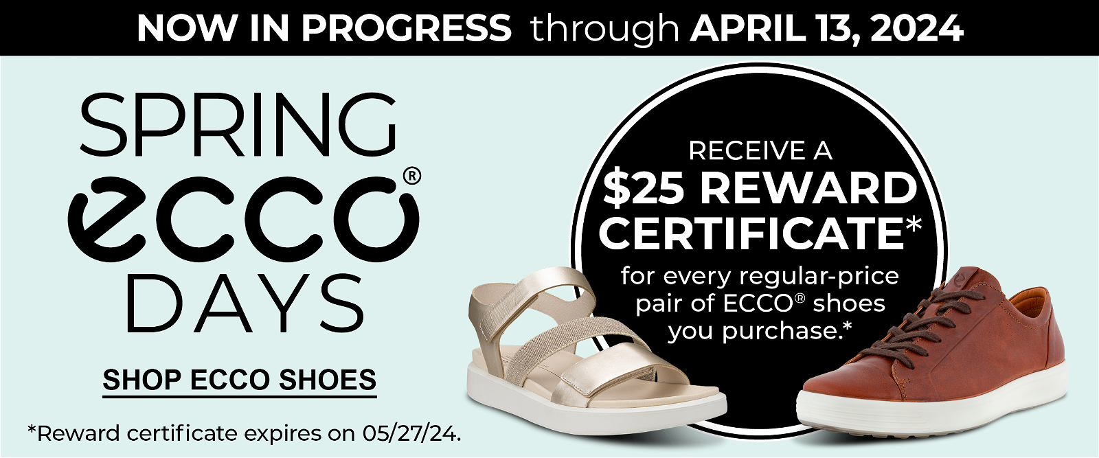 NOW IN PROGRESS through APRIL 13, 2024 • Spring ECCO Days • RECEIVE A \\$25 REWARD CERTIFICATE* for every regular-price pair of ECCO® shoes you purchase. *Reward certificate expires on 05/27/24. • SHOP NOW