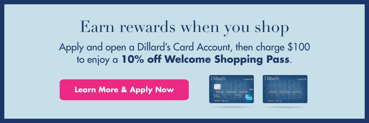 Earn rewards when you shop. Apply and open a Dillard's Card Account, then charge \\$100 to enjoy a 10% off Welcome Shopping Pass. Learn More & Apply Now.