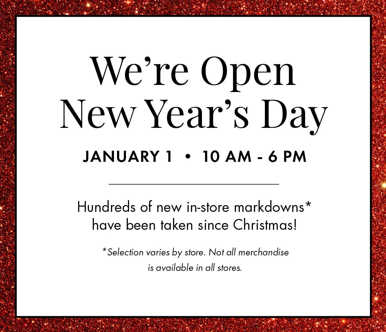 We're Open New Year's Day, January 1 from 10 AM - 6 PM. Hundreds of new markdowns have been taken since Christmas! Selection varies by store. Not all merchandise is available in all stores.