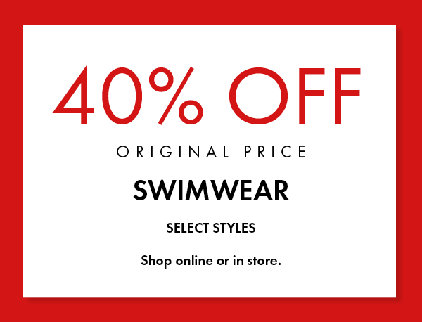 STARTS TODAY • SELECT SWIMWEAR 40% OFF ORIGINAL PRICE • SHOP ONLINE OR IN STORE.