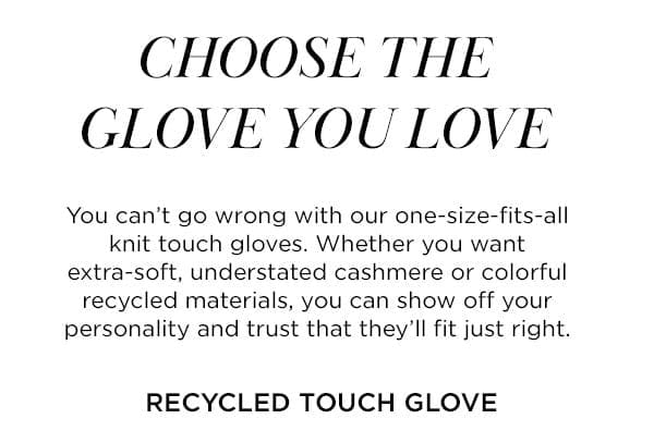 CHOSE THE GLOVE YOU LOVE You can't go wrong with our one-size-fits-all knit touch gloves. Whether you want extra-soft, understated cashmere or colorful recycled materials, you can show off your personality and trust that they'll fit just right.