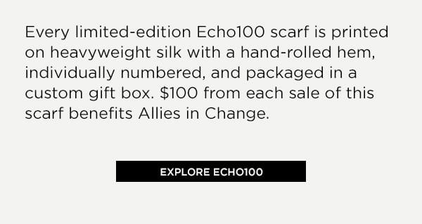 Every limited-edition Echo100 scarf is printed on heavyweight silk with a hand-rolled hem, individually numbered, and packaged in a custom gift box. \\$100 from each sale of this scarf benefits Allies in Change. Explore Echo100