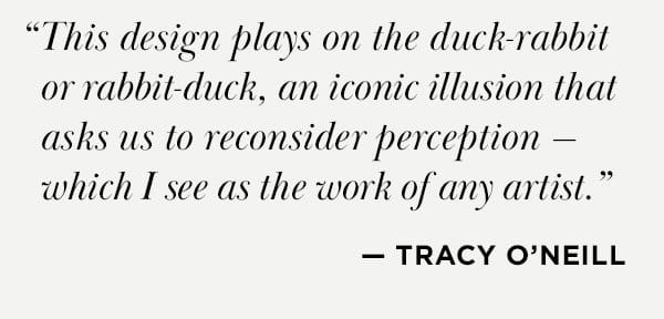 "This design plays on the duck-rabbit or rabbit-duck, an iconic illusion that asks us to reconsider perception — which I see as the work of any artist." — Tracy O'Neill