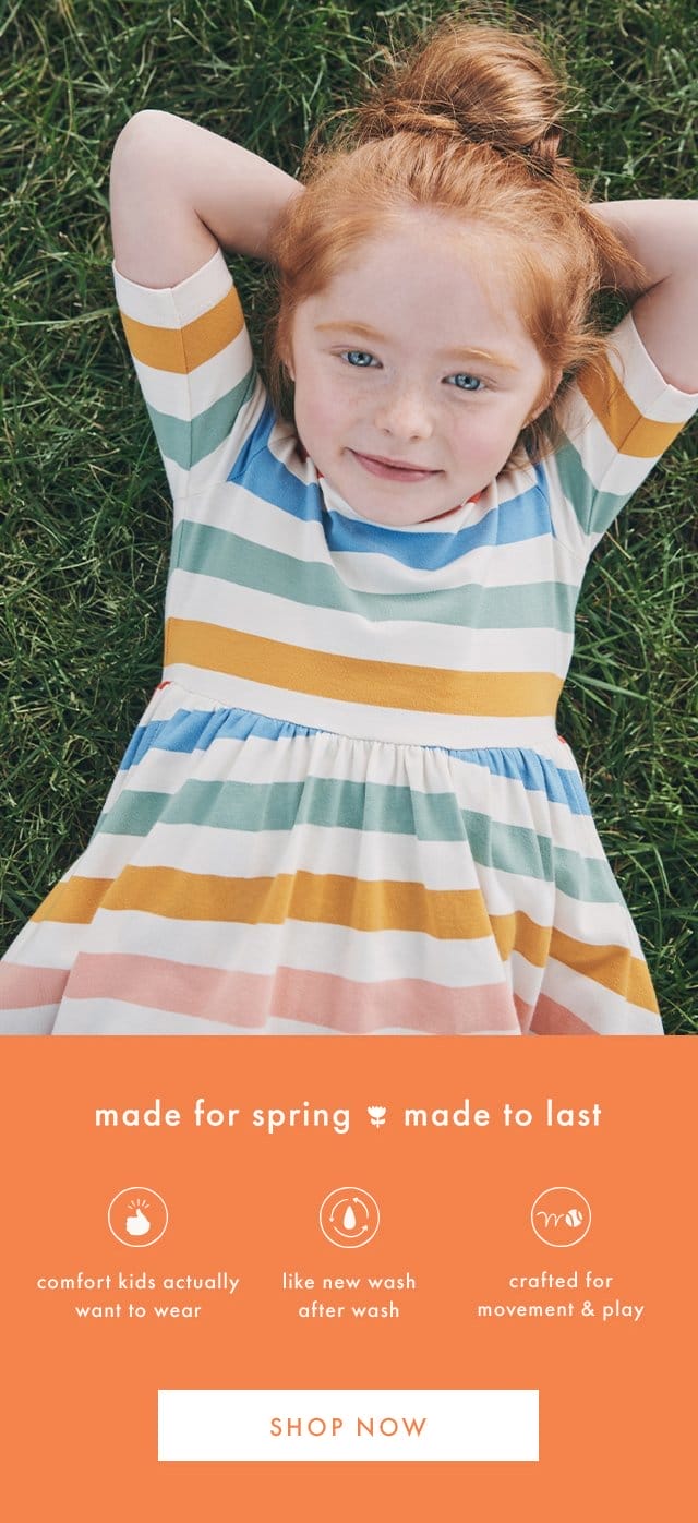 made for spring made to last | comfort kids actually want to wear | like new wash after wash | crafted for movement & play | SHOP NOW