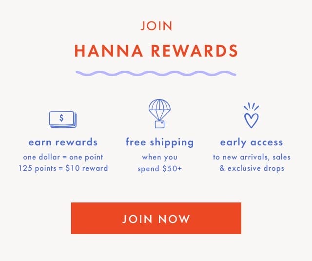 JOIN | HANNA REWARDS | earn rewards | one dollar = one point | 125 points = \\$10 reward | free shipping | when you | spend \\$50+ | early access | to new arrivals, sales | & exclusive drops | JOIN NOW