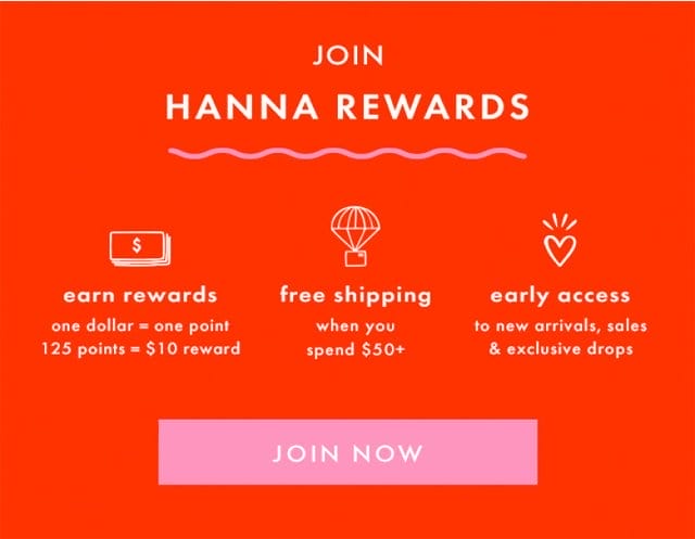 JOIN HANNA REWARDS | earn rewards one dollar = one point 125 points = \\$10 reward | free shipping when you spend \\$50+ | early access to new arrivals, sales & exclusive drops | JOIN NOW