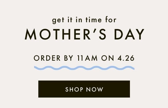 get it in time for | MOTHER'S DAY | ORDER BY 11AM ON 4.26 | SHOP NOW