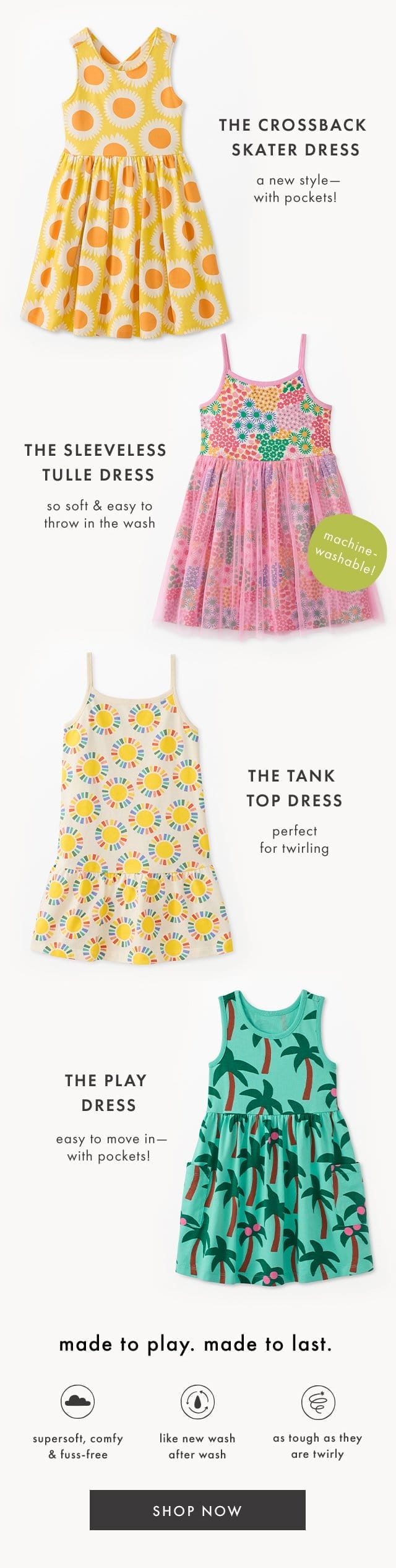 THE CROSSBACK SKATER DRESS | a new style with pockets! | THE SLEEVELESS TULLE DRESS | so soft & easy to throw in the wash | machine washable! | THE TANK TOP DRESS | perfect for twirling | THE PLAY DRESS | easy to move in with pockets! | made to play. made to last. | supersoft, comfy & fuss-free | like new wash after wash | as tough as they are twirly | SHOP NOW