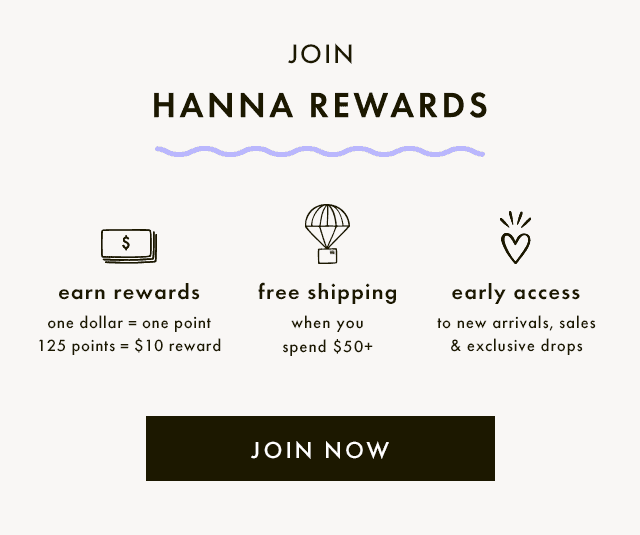 JOIN HANNA REWARDS | earn rewards | one dollar = one point | 125 points = \\$10 reward | free shipping | when you spend \\$50+ | early access | to new arrivals, sales & exclusive drops | JOIN NOW