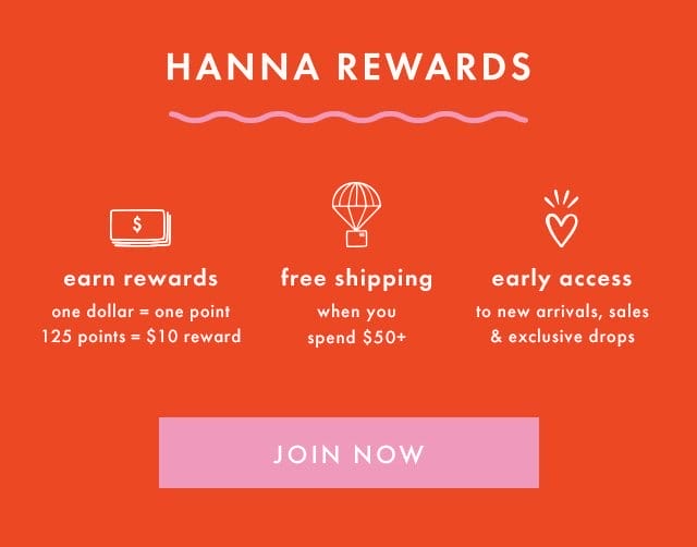 HANNA REWARDS | earn rewards | one dollar = one point | 125 points = \\$10 reward | free shipping when you spend \\$50+ | early access to new arrivals, sales & exclusive drops | JOIN NOW