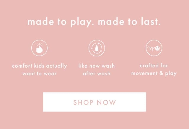 made to play. made to last. | comfort kids actually want to wear | like new wash after wash | crafted for movement & play | SHOP NOW