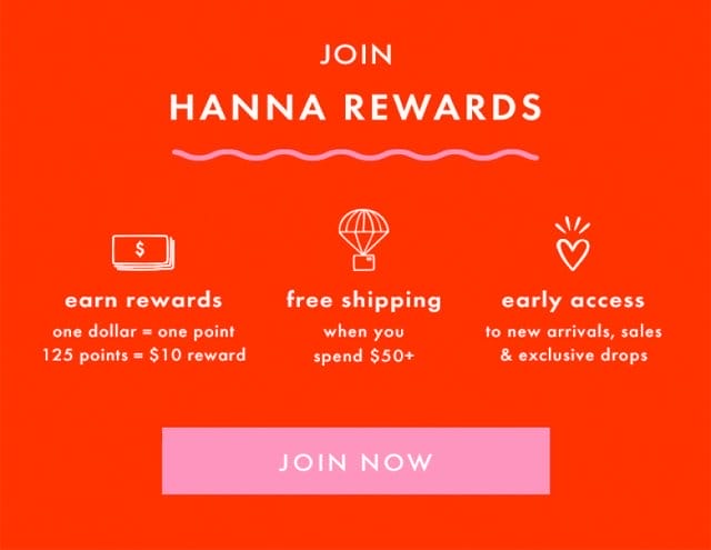 JOIN HANNA REWARDS | earn rewards | one dollar = one point | 125 points = \\$10 reward | free shipping when you spend \\$50+ | early access to new arrivals, sales & exclusive drops | JOIN NOW