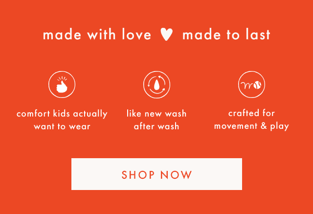 made with love made to last | comfort kids actually want to wear | like new wash after wash | crafted for movement & play | SHOP NOW