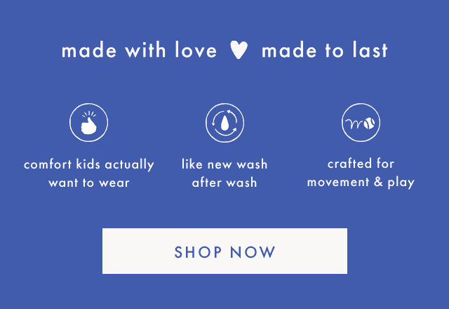 made with love made to last | comfort kids actually want to wear | like new wash after wash | crafted for movement & play | SHOP NOW