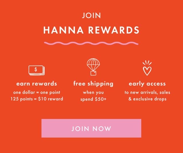 JOIN HANNA REWARDS | earn rewards | one dollar = one point | 125 points = \\$10 reward | free shipping when you spend \\$50+ | early access to new arrivals, sales & exclusive drops | JOIN NOW