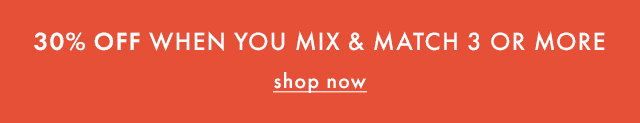 30% OFF WHEN YOU MIX & MATCH 3 OR MORE | shop now