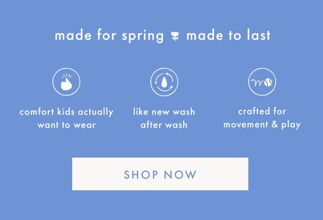 made for spring made to last | comfort kids actually want to wear | like new wash after wash | crafted for movement & play | SHOP NOW