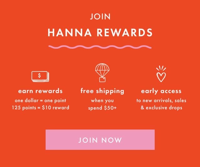JOIN HANNA REWARDS | earn rewards | one dollar = one point |125 points = \\$10 reward | free shipping when you spend \\$50+ | early access to new arrivals, sales & exclusive drops | JOIN NOW