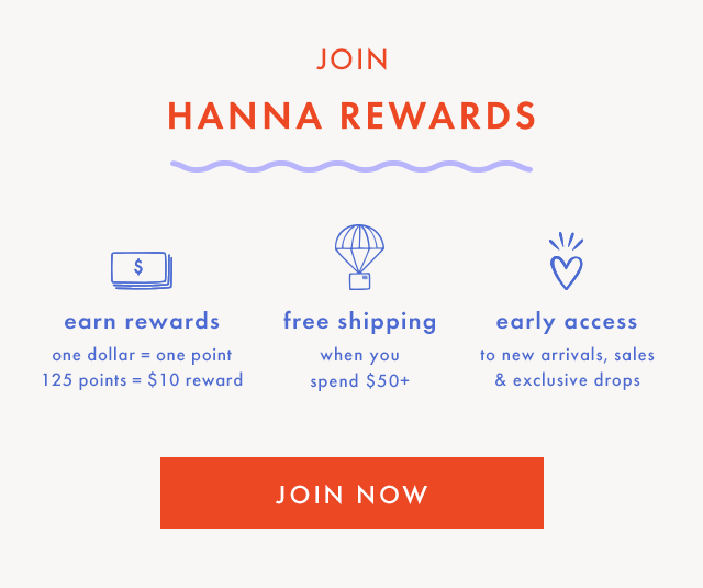 OIN HANNA REWARDS | earn rewards | one dollar = one point | 125 points = \\$10 reward | free shipping when you spend \\$50+ | early access to new arrivals, sales & exclusive drops | JOIN NOW