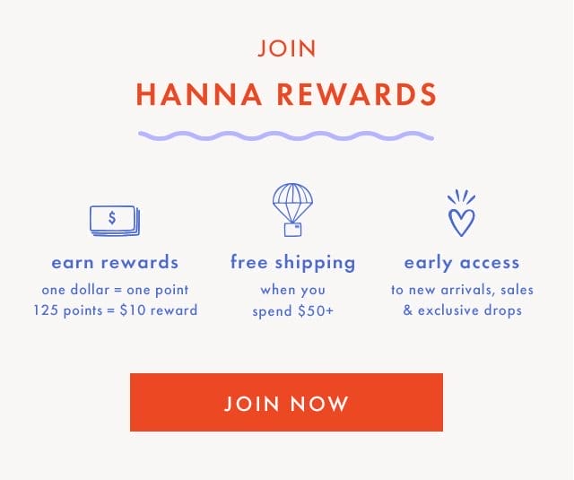 JOIN HANNA REWARDS | earn rewards | one dollar = one point | 125 points = \\$10 reward | free shipping when you spend \\$50+ | early access to new arrivals, sales & exclusive drops | JOIN NOW