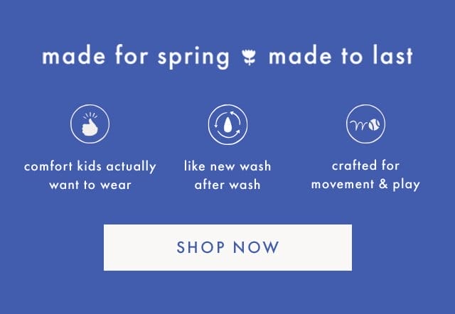 made for spring made to last | comfort kids actually want to wear | like new wash after wash | crafted for movement & play | SHOP NOW