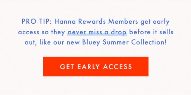 PRO TIP: Hanna Rewards Members get early access so they never miss a drop before it sells out, like our new Bluey Summer Collection! | GET EARLY ACCESS