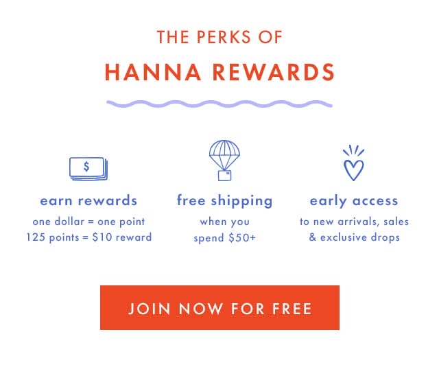 THE PERKS OF HANNA REWARDS | earn rewards | one dollar = one point | 125 points = \\$10 reward | free shipping when you spend \\$50+ | early access to new arrivals, sales & exclusive drops | JOIN NOW FOR FREE