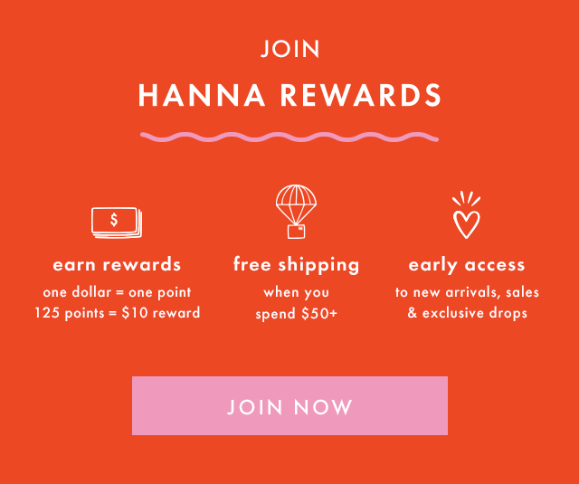 JOIN HANNA REWARDS | earn rewards | one dollar = one point | 125 points = \\$10 reward | free shipping when you spend \\$50+ | early access to new arrivals, sales & exclusive drops | JOIN NOW