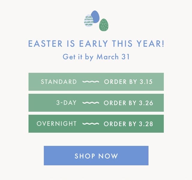 EASTER IS EARLY THIS YEAR! | Get it by March 31 | STANDARD ~ ORDER BY 3.15 | 3-DAY ~ ORDER BY 3.26 | OVERNIGHT ~ ORDER BY 3.28 | SHOP NOW