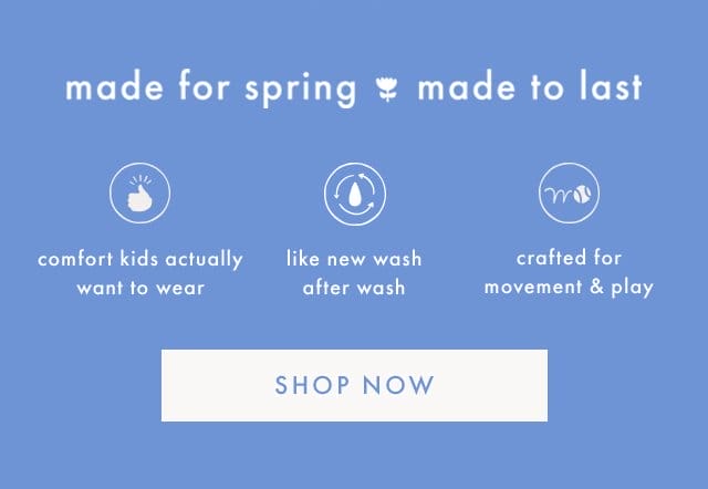 made for spring made to last | comfort kids actually want to wear | like new wash after wash | crafted for movement & play | SHOP NOW