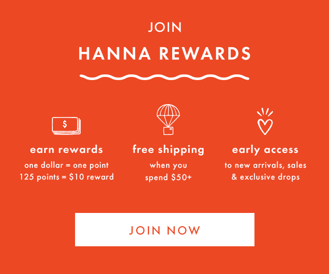 JOIN HANNA REWARDS | earn rewards | one dollar = one point | 125 points = \\$10 reward | free shipping when you spend \\$50+ | early access to new arrivals, sales & exclusive drops | JOIN NOW