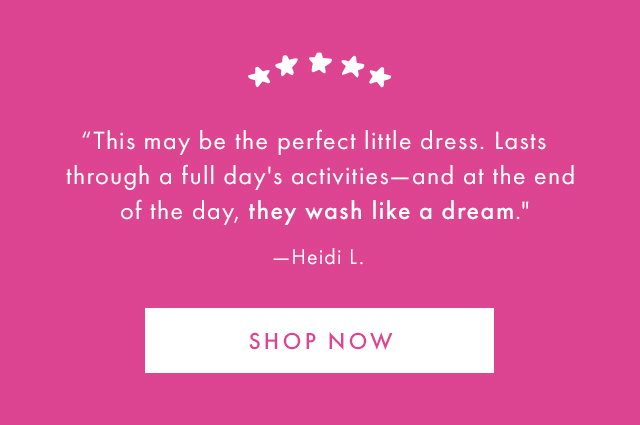 "This may be the perfect little dress. Lasts through a full day's activities-and at the end of the day, they wash like a dream." -Heidi L. | SHOP NOW