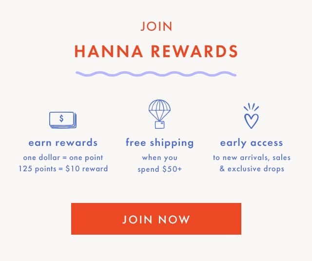 JOIN HANNA REWARDS | earn rewards | one dollar = one point | 125 points = \\$10 reward | free shipping when you spend \\$50+ | early access to new arrivals, sales & exclusive drops | SHOP & EARN POINTS