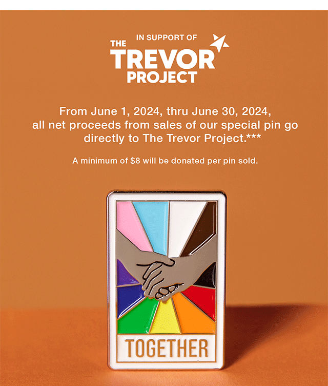 In Support of The Trevor Project. From June 1, 2024, thru June 30, 2024, all net proceeds from sales of our special pin go directly to The Trevor Project. A minimum of \\$8 will be donated per pin sold. Shop Now