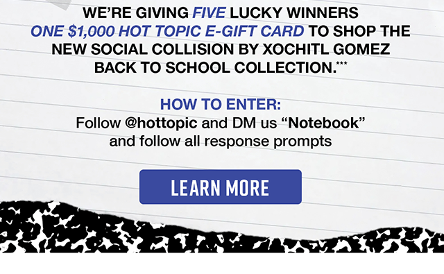 We're giving five lucky winners one \\$1,000 Hot Topic eGift card to shop the new Social Collision by Xochitl Gomez Back to School Collection. Enter by following hottopic on Instagram and DM us "notebook" and follow all the response prompts.