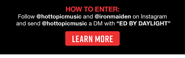 How To Enter Follow hottopicmusic and ironmaiden on Instagram and send hottopicmusic a DM with ED BY DAYLIGHT. Learn More