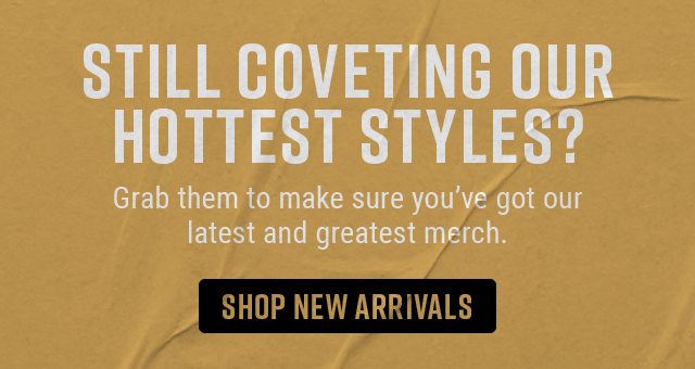 Still coveting our hottest styles? Grab them to make sure you've got our latest and greatest merch. Shop New Arrivals