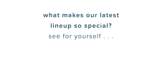 what makes our latest lineup so special? see for yourself...