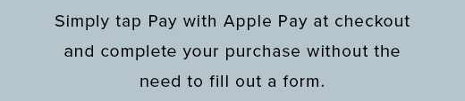 simply tap Pay with Apple Pay at checkout and complete your purchase without the need to fill out a form