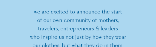 of our community of mother's, travelers, entrepreneurs and leaders who inspire us not just by how they wear our clothes, but what they do in them