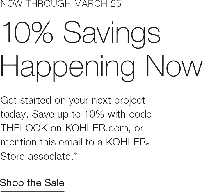 Now THROUGH MARCH 25 | 10% SavingsHappening Now | Get started on your next project today. Save up to 10% with code THELOOK on KOHLER.com, or mention this email to a KOHLER® Store associate.* | Read the Article