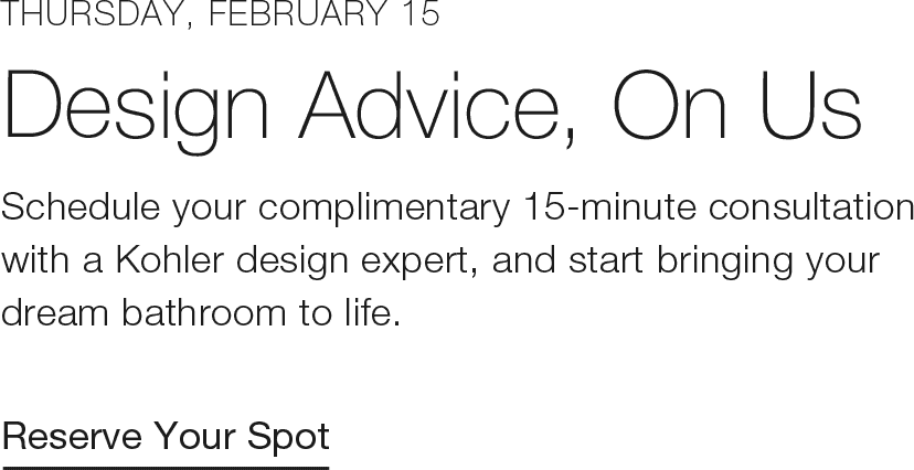 Thursday, February 15 | Design Advice, On Us | Schedule your complimentary 15-minute consultation with a Kohler design expert, and start bringing your dream bathroom to life. | Reserve Your Spot