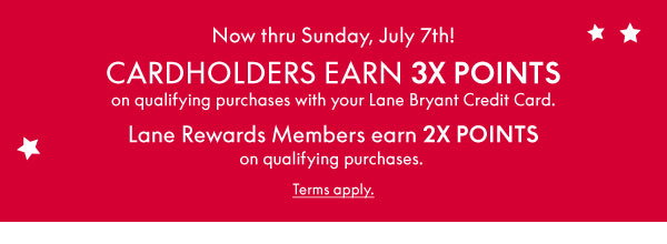 Now thru Sunday, July 7th! Cardholders earn 3X Points on qualifying purchases with your Lane Bryant Credit Card. Lane Rewards Members earn 2X Points on qualifying purchases.