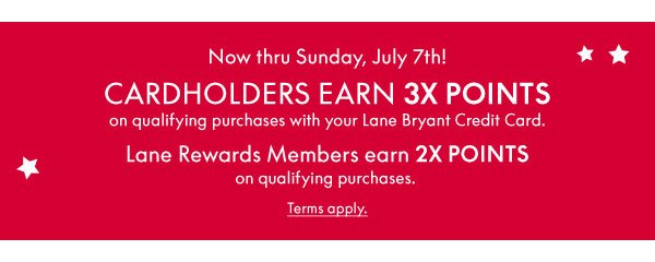 Now thru Sunday, July 7th! Cardholders earn 3X Points on qualifying purchases with your Lane Bryant Credit Card. Lane Rewards Members earn 2X Points on qualifying purchases.