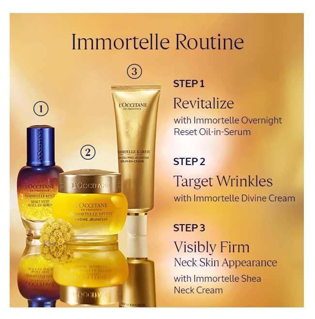 IMMORTELLE ROUTINE: STEP 1 REVITALIZE WITH IMMORTELLE OVERNIGHT RESET OIL-IN-SERUM | STEP 2 TARGET WRINKLES WITH IMMORTELLE DIVINE CREAM | STEP 3 VISIBLY FIRM NECK SKIN APPEARANCE WITH IMMORTELLE SHEA NECK CREAM