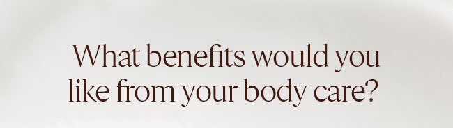 WHAT BENEFITS WOULD YOU LIKE FROM YOUR BODY CARE?